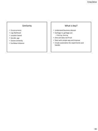 7/16/2014
39
Similarity
• Co-occurrence
• Log likelihood
• Location based
• Gender, age
• Cosine similarity
• Euclidean distance
What is key?
• Understand business domain
• Garbage in, garbage out
– Filtering, cleaning
• One size does not fit all
• Start with simple way and improve
• Create automation for experiments and
tweaks
 