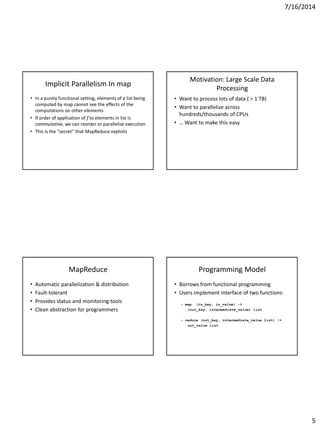 7/16/2014
5
Implicit Parallelism In map
• In a purely functional setting, elements of a list being
computed by map cannot see the effects of the
computations on other elements
• If order of application of f to elements in list is
commutative, we can reorder or parallelize execution
• This is the “secret” that MapReduce exploits
Motivation: Large Scale Data
Processing
• Want to process lots of data ( > 1 TB)
• Want to parallelize across
hundreds/thousands of CPUs
• … Want to make this easy
MapReduce
• Automatic parallelization & distribution
• Fault-tolerant
• Provides status and monitoring tools
• Clean abstraction for programmers
Programming Model
• Borrows from functional programming
• Users implement interface of two functions:
– map (in_key, in_value) ->
(out_key, intermediate_value) list
– reduce (out_key, intermediate_value list) ->
out_value list
 