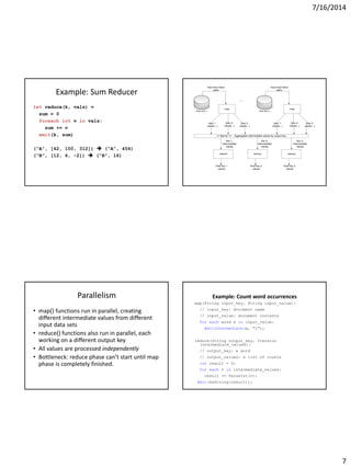 7/16/2014
7
Example: Sum Reducer
let reduce(k, vals) =
sum = 0
foreach int v in vals:
sum += v
emit(k, sum)
(“A”, [42, 100, 312])  (“A”, 454)
(“B”, [12, 6, -2])  (“B”, 16)
Data store 1 Data store n
map
(key 1,
values...)
(key 2,
values...)
(key 3,
values...)
map
(key 1,
values...)
(key 2,
values...)
(key 3,
values...)
Input key*value
pairs
Input key*value
pairs
== Barrier == : Aggregates intermediate values by output key
reduce reduce reduce
key 1,
intermediate
values
key 2,
intermediate
values
key 3,
intermediate
values
final key 1
values
final key 2
values
final key 3
values
...
Parallelism
• map() functions run in parallel, creating
different intermediate values from different
input data sets
• reduce() functions also run in parallel, each
working on a different output key
• All values are processed independently
• Bottleneck: reduce phase can’t start until map
phase is completely finished.
Example: Count word occurrences
map(String input_key, String input_value):
// input_key: document name
// input_value: document contents
for each word w in input_value:
EmitIntermediate(w, "1");
reduce(String output_key, Iterator
intermediate_values):
// output_key: a word
// output_values: a list of counts
int result = 0;
for each v in intermediate_values:
result += ParseInt(v);
Emit(AsString(result));
 