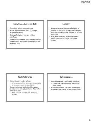 7/16/2014
8
Example vs. Actual Source Code
• Example is written in pseudo-code
• Actual implementation is in C++, using a
MapReduce library
• Bindings for Python and Java exist via
interfaces
• True code is somewhat more involved (defines
how the input key/values are divided up and
accessed, etc.)
Locality
• Master program divvies up tasks based on
location of data: tries to have map() tasks on
same machine as physical file data, or at least
same rack
• map() task inputs are divided into 64 MB
blocks: same size as Google File System
chunks
Fault Tolerance
• Master detects worker failures
– Re-executes completed & in-progress map() tasks
– Re-executes in-progress reduce() tasks
• Master notices particular input key/values
cause crashes in map(), and skips those values
on re-execution.
– Effect: Can work around bugs in third-party
libraries!
Optimizations
• No reduce can start until map is complete:
– A single slow disk controller can rate-limit the
whole process
• Master redundantly executes “slow-moving”
map tasks; uses results of first copy to finish
 