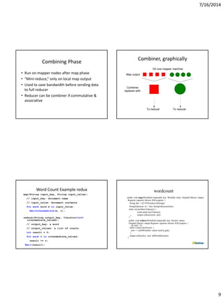 7/16/2014
9
Combining Phase
• Run on mapper nodes after map phase
• “Mini-reduce,” only on local map output
• Used to save bandwidth before sending data
to full reducer
• Reducer can be combiner if commutative &
associative
Combiner, graphically
Combiner
replaces with:
Map output
To reducer
On one mapper machine:
To reducer
Word Count Example redux
map(String input_key, String input_value):
// input_key: document name
// input_value: document contents
for each word w in input_value:
EmitIntermediate(w, 1);
reduce(String output_key, Iterator<int>
intermediate_values):
// output_key: a word
// output_values: a list of counts
int result = 0;
for each v in intermediate_values:
result += v;
Emit(result);
wordcount
public void map(WritableComparable key, Writable value, OutputCollector output,
Reporter reporter) throws IOException {
String line = ((UTF8)value).toString();
StringTokenizer itr = new StringTokenizer(line);
while (itr.hasMoreTokens()) {
word.set(itr.nextToken());
output.collect(word, one);}
}
public void reduce(WritableComparable key, Iterator values,
OutputCollector output,Reporter reporter) throws IOException {
int sum = 0;
while (values.hasNext()) {
sum += ((IntWritable) values.next()).get();
}
output.collect(key, new IntWritable(sum));
}
 