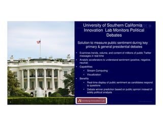 © 2014 IBM Corporation
• Examines trends, volume, and content of millions of public Twitter
messages in real-time
• Analytic accelerators to understand sentiment (positive, negative,
neutral)
• Capabilities
• Stream Computing
• Visualization
• Benefits
• Real-time display of public sentiment as candidates respond
to questions
• Debate winner prediction based on public opinion instead of
solely political analysts
University of Southern California
Innovation Lab Monitors Political
Debates
Solution to measure public sentiment during key
primary & general presidential debates
6
 