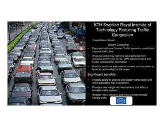 © 2014 IBM Corporation
7
KTH Swedish Royal Institute of
Technology Reducing Traffic
Congestion
• Deployed real-time Smarter Traffic system to predict and
improve traffic flow.
• Analyzes streaming real-time data gathered from
cameras at entry/exit to city, GPS data from taxis and
trucks, and weather information.
• Predicts best time and method to travel such as when to
leave to catch a flight at the airport
Significant benefits:
• Enables ability to analyze and predict traffic faster and
more accurately than ever before
• Provides new insight into mechanisms that affect a
complex traffic system
• Smarter, more efficient, and more environmentally
friendly traffic
7
Capabilities Utilised:
Stream Computing
7
 