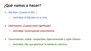 ¿Qué vamos a hacer?
● Big Data: ¿Cuanto es BIG…?
○ Actividad: El Big data en el aula
● Información: ¿Cuándo tiene signific...