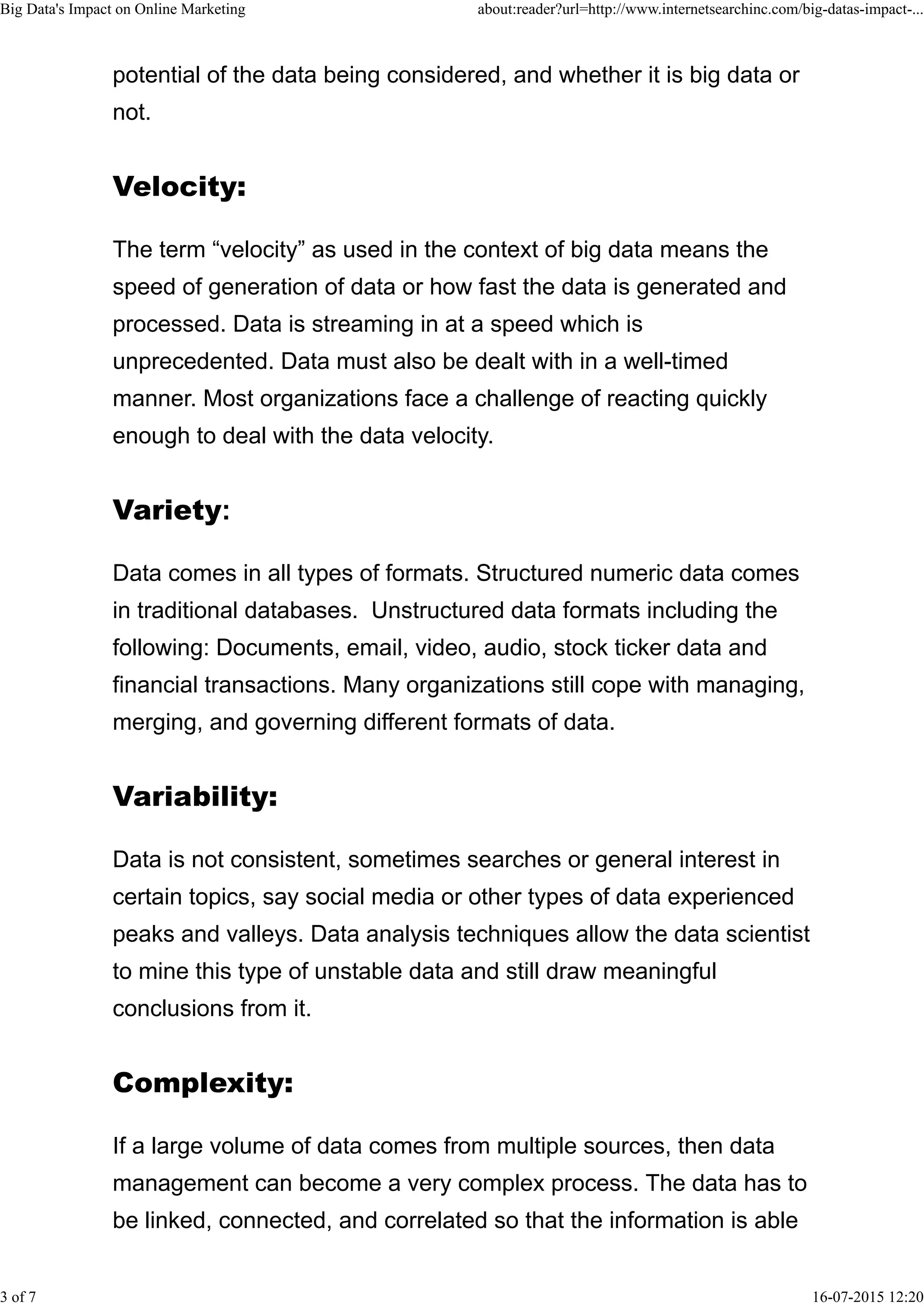 potential of the data being considered, and whether it is big data or
not.
The term “velocity” as used in the context of big data means the
speed of generation of data or how fast the data is generated and
processed. Data is streaming in at a speed which is
unprecedented. Data must also be dealt with in a well-timed
manner. Most organizations face a challenge of reacting quickly
enough to deal with the data velocity.
Data comes in all types of formats. Structured numeric data comes
in traditional databases. Unstructured data formats including the
following: Documents, email, video, audio, stock ticker data and
financial transactions. Many organizations still cope with managing,
merging, and governing different formats of data.
Data is not consistent, sometimes searches or general interest in
certain topics, say social media or other types of data experienced
peaks and valleys. Data analysis techniques allow the data scientist
to mine this type of unstable data and still draw meaningful
conclusions from it.
If a large volume of data comes from multiple sources, then data
management can become a very complex process. The data has to
be linked, connected, and correlated so that the information is able
Big Data's Impact on Online Marketing about:reader?url=http://www.internetsearchinc.com/big-datas-impact-...
3 of 7 16-07-2015 12:20
 