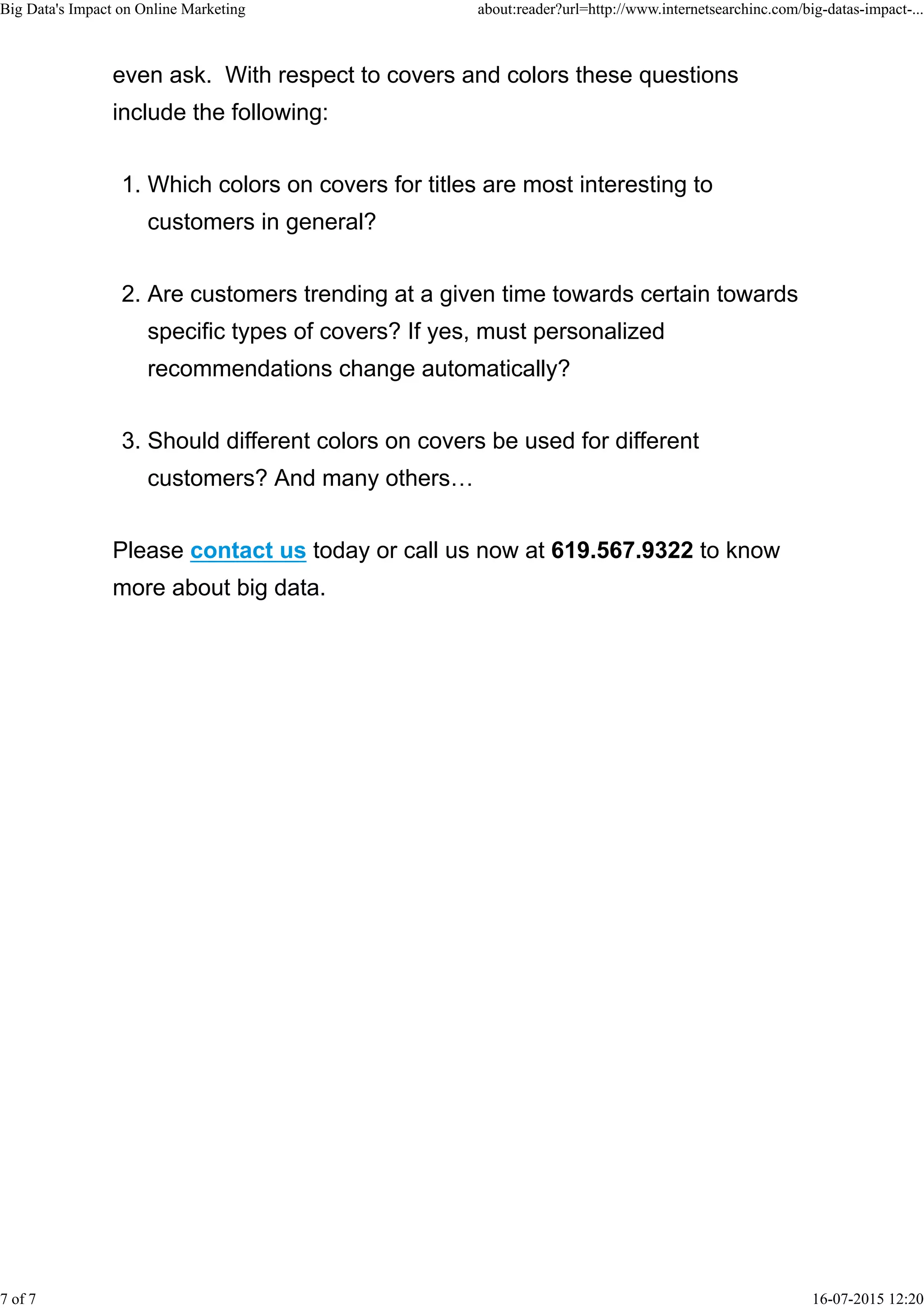 even ask. With respect to covers and colors these questions
include the following:
Which colors on covers for titles are most interesting to
customers in general?
1.
Are customers trending at a given time towards certain towards
specific types of covers? If yes, must personalized
recommendations change automatically?
2.
Should different colors on covers be used for different
customers? And many others…
3.
Please contact us today or call us now at 619.567.9322 to know
more about big data.
Big Data's Impact on Online Marketing about:reader?url=http://www.internetsearchinc.com/big-datas-impact-...
7 of 7 16-07-2015 12:20
 