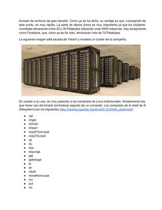 borrado de archivos de gran tamaño. Como ya se ha dicho, su ventaja es que, a excepción de                                 
este punto, es muy rápido. La parte de discos duros es muy importante ya que los clústeres                               
mundiales almacenan entre 20 y 30 Petabytes utilizando unas 4000 máquinas. Hay excepciones                       
como Facebook, que, como ya se ha visto, almacenan más de 70 Petabytes.
La siguiente imagen está sacada de Yahoo! y muestra un cluster de la compañía.
En cuanto a su uso, es muy parecido a los comandos de Linux tradicionales. Simplemente hay                             
que hacer uso del binario bin/hadoop seguido de un comando. Los comandos de la shell de fs                               
(filesystem) son los siguientes (http://hadoop.apache.org/docs/r0.18.3/hdfs_shell.html):
● cat
● chgrp
● chmod
● chown
● copyFromLocal
● copyToLocal
● cp
● du
● dus
● expunge
● get
● getmerge
● ls
● lsr
● mkdir
● movefromLocal
● mv
● put
● rm
 