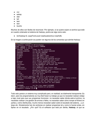 ● rmr
● setrep
● stat
● tail
● test
● text
● touchz
Muchos de ellos son fáciles de reconocer. Por ejemplo, si se quiere copiar un archivo que está                               
en nuestro ordenador al sistema de Hadoop, podría ser algo como esto:
● bin/hadoop fs ­copyFromLocal /ruta/local/archivo /ruta/hdfs
En la imagen a continuación se pueden ver algunos de los comandos que admite Hadoop:
Todo esto parece un sistema muy complicado pero, en realidad, es totalmente transparente. Es                         
decir, para los programadores es muy fácil hacer su trabajo ya que no necesitan realizar código                             
a bajo nivel para que sus programas funcionen: no necesitan saber dónde está el archivo, no                             
necesitan realizar una gestión de errores o fallos, no necesitan saber cómo romper el fichero en                             
partes y cómo distribuirlas, mucho menos necesitan saber sobre el escalado del sistema... y un                           
largo etc. Simplemente han de centrarse en realizar programas tal y como lo hacían antes, sin                             
fijarse en el escalado. ¿Por qué? Es el software que está por detrás, Hadoop, el que se                               
 
