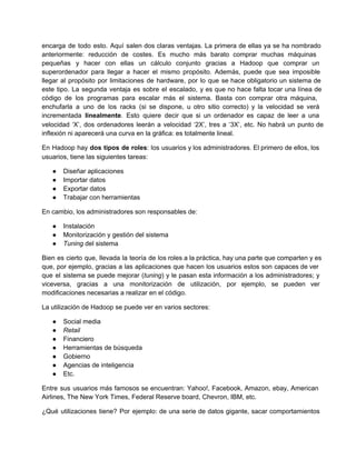encarga de todo esto. Aquí salen dos claras ventajas. La primera de ellas ya se ha nombrado                               
anteriormente: reducción de costes. Es mucho más barato comprar muchas máquinas                   
pequeñas y hacer con ellas un cálculo conjunto gracias a Hadoop que comprar un                         
superordenador para llegar a hacer el mismo propósito. Además, puede que sea imposible                       
llegar al propósito por limitaciones de hardware, por lo que se hace obligatorio un sistema de                             
este tipo. La segunda ventaja es sobre el escalado, y es que no hace falta tocar una línea de                                   
código de los programas para escalar más el sistema. Basta con comprar otra máquina,                         
enchufarla a uno de los racks (si se dispone, u otro sitio correcto) y la velocidad se verá                                 
incrementada linealmente. Esto quiere decir que si un ordenador es capaz de leer a una                           
velocidad ‘X’, dos ordenadores leerán a velocidad ‘2X’, tres a ‘3X’, etc. No habrá un punto de                               
inflexión ni aparecerá una curva en la gráfica: es totalmente lineal.
En Hadoop hay dos tipos de roles: los usuarios y los administradores. El primero de ellos, los                               
usuarios, tiene las siguientes tareas:
● Diseñar aplicaciones
● Importar datos
● Exportar datos
● Trabajar con herramientas
En cambio, los administradores son responsables de:
● Instalación
● Monitorización y gestión del sistema
● Tuning del sistema
Bien es cierto que, llevada la teoría de los roles a la práctica, hay una parte que comparten y es                                     
que, por ejemplo, gracias a las aplicaciones que hacen los usuarios estos son capaces de ver                             
que el sistema se puede mejorar (tuning) y le pasan esta información a los administradores; y                             
viceversa, gracias a una monitorización de utilización, por ejemplo, se pueden ver                     
modificaciones necesarias a realizar en el código.
La utilización de Hadoop se puede ver en varios sectores:
● Social media
● Retail
● Financiero
● Herramientas de búsqueda
● Gobierno
● Agencias de inteligencia
● Etc.
Entre sus usuarios más famosos se encuentran: Yahoo!, Facebook, Amazon, ebay, American                     
Airlines, The New York Times, Federal Reserve board, Chevron, IBM, etc.
¿Qué utilizaciones tiene? Por ejemplo: de una serie de datos gigante, sacar comportamientos                       
 