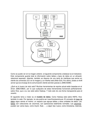 Como se puede ver en la imagen anterior, el siguiente componente a destacar es el metastore.                             
Este componente guarda toda la información sobre tablas y tipos de datos en un almacén                           
relacional separado. Además, también se dispone de una serie de interfaces que serían en                         
cliente de comandos (CLI en la imagen) y un interfaz web (Web GUI). Por último, existe un thrift                                 
server que se encarga de la comunicación cliente servidor gracias a JDBC/ODBC.
¿Qué es lo bueno de todo esto? Muchas herramientas de reporte actual están basadas en el                             
driver JDBC/OBDC, por lo que cualquiera de estas herramientas funcionará perfectamente                   
sobre Hive, que a su vez está sobre Hadoop. Y todo esto de una forma transparente para el                                 
usuario.
El siguiente tema a tratar es el modelo de datos. Como Hadoop está sobre HDFS, Hive                             
también lo está. Por ejemplo, la ruta podría ser /user/hive/warehouse. El concepto de base de                           
datos sigue siendo el mismo: un espacio que agrupa tablas y otras unidades de datos. Las                             
tablas son colecciones de columnas, con operaciones totalmente normales. Las columnas                   
pueden ser varios tipos, como tinyint, float, … y algún tipo nuevo, como timestamp. Además,                           
 