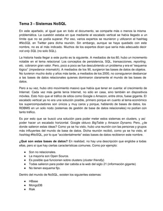 Tema 3 ­ Sistemas NoSQL
En este apartado, al igual que en todo el documento, se comparte más o menos la misma                               
problemática. La cuestión estaba en que mediante el escalado vertical se había llegado a un                           
límite que no se podía superar. Por eso, varios expertos se reunieron y utilizaron el hashtag                             
#NoSQL en Twitter para dicha reunión. Sin embargo, aunque se haya quedado con este                         
nombre, no es el más indicado. Muchos de los expertos dicen que sería más adecuado decir                             
not only SQL (no solo SQL).
La historia hasta llegar a este punto es la siguiente. A mediados de los 80, hubo un incremento                                 
notable en el tema relacional. Los conceptos de persistencia, SQL, transacciones, reporting,                     
etc. cobraron gran valor. Pero, poco a poco se fue descubriendo un problema y era el “esquema                               
lógico” (impedance mismatch). A mediados de los 90, surgieron las bases de datos de objetos.                           
No tuvieron mucho éxito y años más tarde, a mediados de los 2000, no consiguieron desbancar                             
a las bases de datos relacionales quienes dominaron claramente el mundo de las bases de                           
datos.
Pero a su vez, hubo otro movimiento masivo que había que tener en cuenta: el crecimiento de                               
Internet. Cada vez más gente tenía Internet, no sólo en casa, sino también en dispositivos                           
móviles. Esto hizo que el tráfico de sitios como Google o Amazon, entre otros, fuese gigante. El                               
escalado vertical ya no era una solución posible, primero porque en cuanto al tema económico                           
los supercomputadores son únicos y muy caros y porque, hablando de bases de datos, los                           
RDBMS en un solo nodo (sistemas de gestión de base de datos relacionales) no podían con                             
tanto tráfico.
Es por esto que se buscó una solución para poder meter estos sistemas en clusters, y así                               
poder hacer un escalado horizontal. Google obtuvo BigTable y Amazon Dynamo. Pero, ¿de                       
donde salieron estas ideas? Como ya se ha visto, hubo una reunión con las personas y grupos                               
más influyentes del mundo de base de datos. Dicha reunión recibió, como ya se ha visto, el                               
hashtag #NoSQL, por lo que “accidentalmente” estas bases de datos recibieron este nombre.
¿Qué son estas bases de datos? En realidad, no hay una descripción que englobe a todas                             
ellas, pero sí que hay ciertas características comunes. Como por ejemplo:
● Son no relacionales.
● La mayoría son Open Source.
● Es posible que funcionen sobre clusters (cluster friendly)
● Todas salieron para poder dar cabida a la web del siglo 21 (información gigante)
● No tienen esquema fijo.
Dentro del mundo de NoSQL, existen los siguientes sistemas:
● HBase
● MongoDB
● Riak
 