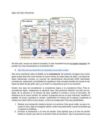 algún otro dato interesante:
De todo esto, aunque se repita el concepto, lo más importante es que no poseen esquema. Se                               
pueden ver unas comparativas en la dirección URL:
● http://kkovacs.eu/cassandra­vs­mongodb­vs­couchdb­vs­redis
Otro tema importante sobre el NoSQL es la consistencia. Se pretende conseguir que mucha                         
gente pueda tanto leer como escribir al mismo tiempo en estas bases de datos. Las bases de                               
datos relacionales cumplen un conjunto de características denominado ACID: atomicidad,                 
consistencia, aislamiento y durabilidad (en castellano). Este concepto también se cumple en las                       
bases de datos de tipo grafo, pero ¿y el resto? La respuesta es que no es necesario.
Existen dos tipos de consistencia: la consistencia lógica y la consistencia física. Para la                         
consistencia lógica, imaginemos el siguiente caso. Dos personas obtienen una web con los                       
datos de la persona A. El primero de ellos modifica el nombre y envía el formulario. Se                               
almacena con el nuevo nombre. En cambio, el segundo que es un poco más lento, modifica el                               
apellido. Al enviar, guardará su versión, modificando el nombre por el original y perdiendo el                           
cambio que había hecho el otro usuario. ¿Cómo se arregla esto? Hay tres posibilidades:
1. Realizar una transacción desde la lectura a la escritura. Esto no es viable, ya que si un                               
usuario lo lee y deja el navegador abierto, nadie más podrá leerlo, cuando es posible que                             
ni siquiera lo modifique.
2. Envolver la transacción a la hora de escribir. Esto significa que a la hora de escribir                             
solicite la versión que está en el servidor antes de almacenar. Aquí lo que pasará es que                               
 