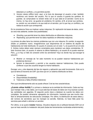 detectará un conflicto, y no permitirá escribir.
3. Version stamp (offline lock): aquí, a la hora de descargar el usuario a leer, también                           
recibimos una versión del usuario. Por lo que el usuario A guarda los cambios. Al                           
guardar, se comprueban la versión leída con la que está en el servidor. Como es la                             
misma, no hay error, se guarda sin problema. En cambio, el B, al enviar sus cambios,                             
su versión es una anterior a la que está en el servidor, por lo que hay un conflicto y se                                     
realiza la acción que corresponda.
En la consistencia física se implican varias máquinas. En replicación de bases de datos, como                           
se verá más adelante, existen dos posibilidades:
● Sharding, que permite tener los datos distribuidos en diferentes máquinas.
● Replicating, que permite tener los datos repetidos en diferentes máquinas.
La primera de ellas tiene los mismos problemas que con una máquina. En cambio, la segunda                             
añade un problema nuevo. Imaginémonos que disponemos de un sistema de alquiler de                       
habitaciones de hotel distribuido. El usuario A conecta con el nodo 1 y el usuario B con el nodo                                   
2. Ambos nodos deben estar siempre conectados para mantener sus datos consistentes. Si                       
todo funciona bien, el usuario A reserva la última habitación y el usuario B no puede reservar.                               
Pero, ¿y si hay un fallo de conexión entre los servidores? Aquí es donde hay que escoger la                                 
solución:
● Mostrar un mensaje de “en este momento no se pueden reservar habitaciones por                       
problemas técnicos”.
● Ignorar la desconexión y permitir a los usuarios reservar habitaciones. Esto puede                     
conllevar a que dos usuarios tengan la misma habitación.
Escoger una u otra depende del tipo de negocio y aplicación que esté funcionando. Esto es lo                               
que se llama El teorema de CAP, que dice que en un sistema distribuido se tiene:
● Consistencia
● Disponibilidad (Availability)
● Tolerancia a fallos (Partition tolerance)
Pero que simultáneamente solo se puede ofrecer 2 de las tres características.
¿Cuándo utilizar NoSQL? Lo primero a destacar es la cantidad de información. Cada vez hay                           
que manejar más y más datos, por lo que este tipo de bases de datos son muy buenas cuando                                   
las cantidades son gigantes. El segundo punto clave a destacar es cuando los datos con                           
complejos. Se pueden almacenar agregados de información, haciendo que sea mucho más                     
fácil el almacenamiento de estructuras complejas. Por último, la distribución de estos datos y                         
del número de servidores que los manejan es sencilla. Además, no hace falta parar los                           
servicios para añadir o eliminar un servidor.
Por último, si se quiere instalar Hadoop, Cloudera dispone de un software llamado CDH con el                             
que se hace sencillo la instalación del pack (todas las herramientas nombradas anteriormente).                       
 