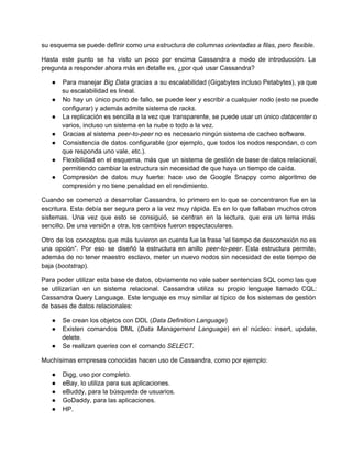 su esquema se puede definir como una estructura de columnas orientadas a filas, pero flexible.
Hasta este punto se ha visto un poco por encima Cassandra a modo de introducción. La                             
pregunta a responder ahora más en detalle es, ¿por qué usar Cassandra?
● Para manejar Big Data gracias a su escalabilidad (Gigabytes incluso Petabytes), ya que                       
su escalabilidad es lineal.
● No hay un único punto de fallo, se puede leer y escribir a cualquier nodo (esto se puede                                 
configurar) y además admite sistema de racks.
● La replicación es sencilla a la vez que transparente, se puede usar un único datacenter o                             
varios, incluso un sistema en la nube o todo a la vez.
● Gracias al sistema peer­to­peer no es necesario ningún sistema de cacheo software.
● Consistencia de datos configurable (por ejemplo, que todos los nodos respondan, o con                       
que responda uno vale, etc.).
● Flexibilidad en el esquema, más que un sistema de gestión de base de datos relacional,                           
permitiendo cambiar la estructura sin necesidad de que haya un tiempo de caída.
● Compresión de datos muy fuerte: hace uso de Google Snappy como algoritmo de                       
compresión y no tiene penalidad en el rendimiento.
Cuando se comenzó a desarrollar Cassandra, lo primero en lo que se concentraron fue en la                             
escritura. Esta debía ser segura pero a la vez muy rápida. Es en lo que fallaban muchos otros                                 
sistemas. Una vez que esto se consiguió, se centran en la lectura, que era un tema más                               
sencillo. De una versión a otra, los cambios fueron espectaculares.
Otro de los conceptos que más tuvieron en cuenta fue la frase “el tiempo de desconexión no es                                 
una opción”. Por eso se diseñó la estructura en anillo peer­to­peer. Esta estructura permite,                         
además de no tener maestro esclavo, meter un nuevo nodos sin necesidad de este tiempo de                             
baja (bootstrap).
Para poder utilizar esta base de datos, obviamente no vale saber sentencias SQL como las que                             
se utilizarían en un sistema relacional. Cassandra utiliza su propio lenguaje llamado CQL:                       
Cassandra Query Language. Este lenguaje es muy similar al típico de los sistemas de gestión                           
de bases de datos relacionales:
● Se crean los objetos con DDL (Data Definition Language)
● Existen comandos DML (Data Management Language) en el núcleo: insert, update,                   
delete.
● Se realizan queries con el comando SELECT.
Muchísimas empresas conocidas hacen uso de Cassandra, como por ejemplo:
● Digg, uso por completo.
● eBay, lo utiliza para sus aplicaciones.
● eBuddy, para la búsqueda de usuarios.
● GoDaddy, para las aplicaciones.
● HP.
 