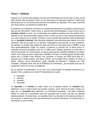 Tema 1 ­ Hadoop
Hadoop es un nombre que engloba una serie de herramientas, de las que solo se verá una de                                 
ellas durante este documento. Cada una de ellas ayuda en diferentes objetivos. Todas estas                         
aplicaciones se han construido para solventar el problema de “Big Data”. Por lo que, lo que hay                               
que hacer primero, es describir la problemática.
El problema es el siguiente: tenemos una cantidad de información muy grande y queremos leer                           
algo de esa información. Hasta ahora, si querías más funcionalidades, lo que se hacía era un                             
escalado vertical, es decir, que el ordenador que realiza la operativa sea más potente. Esto,                           
además de ser económicamente costoso, tiene un límite, ya que el nivel de procesamiento de                           
una única máquina no es infinito. Entonces, lo que sucedió para solventar dicha problemática                         
fue un escalado horizontal: más máquinas trabajando conjuntamente para realizar una única                     
operación. Esto se ve mejor con un ejemplo. Supongamos que tenemos un único ordenador,                         
por ejemplo, un portátil. Este portátil es capaz de leer de su único disco duro a 100MB/s, lo que                                   
hace aproximadamente 1Gbps. En cambio, si tenemos un servidor con 12 discos duros, la                         
velocidad de lectura simultánea sería de 1,2 GB/s (unos 12Gbps). Subiendo un nivel más, un                           
rack de servidores. Con 20 servidores, el rack es capaz de leer a 24GB/s (240Gbps). Un clúster                               
medio, con 6 racks de estos, podría leer a 144GB/s (1,4Tbps). Un clúster grande, de 200 racks,                               
podría leer a 4,8TB/s (unos 48Tbps). Por comparar: un archivo de 4,8TB sería leído en 1                             
segundo por el clúster grande; ese mismo archivo, por el portátil inicial, tardaría 13 horas en                             
leerse. ¿Parece mucha información? ¿Algo imposible de alcanzar? 1 Petabyte son 1024                     
Terabytes. Facebook tiene más de 70 Petabytes de información. ¿Es necesario este tipo de                         
esquemas? Como se ha visto, es obligatorio.
Se ha descrito la problemática, se ha visto como, teóricamente, el escalado horizontal es la                           
solución. Pero ¿cuáles son los retos? Principalmente son cuatro:
● Velocidad
● Volumen
● Variedad
● Veracidad
La velocidad y el volumen ya están vistos con el ejemplo anterior. La variedad hace                           
referencia a que lo mismo tienes que guardar usuarios, como archivos de audio, vídeos y un                             
largo etc. La veracidad hace referencia a la información guardada. 1 de cada 3 negocios                           
líderes no confía en la información que tiene guardada (por la razón que sea, por ejemplo,                             
desactualización). De esta forma, es imposible tomar una decisión si los datos que tienes no                           
son veraces. Si además de esto, las herramientas al escribir información no lo hacen bien, la                             
información no será correcta.
 