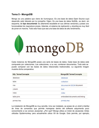 Tema 5 ­ MongoDB
Mongo es una palabra que viene de humongous. Es una base de datos Open Source cuyo                             
desarrollo está liderado por la compañía 10gen. Es una base de datos NoSQL, es decir, sin                             
esquema, de tipo documental. Es altamente escalable en sus últimas versiones y posee una                         
funcionalidad de mapreduce propia. Además, el sistema de replicación y sharding es muy fácil                         
de poner en marcha. Todo esto hace que sea una base de datos de alto rendimiento.
Cada instancia de MongoDB posee una serie de bases de datos. Cada base de datos está                             
compuesta por colecciones. Las colecciones, a su vez, contienen documentos. Todo esto se                       
puede comparar con las bases de datos relacionales tradicionales. La siguiente imagen                     
muestra dicha comparativa:
La instalación de MongoDB es muy sencilla. Una vez instalado, se posee de un shell o interfaz                               
de línea de comandos que permite manejarse dentro del software adquiriendo poco                     
conocimiento si se conoce Javascript. ¿Por qué? Mongo utiliza un motor de Javascript. Antes                         
utilizaba Spidermonkey pero actualmente utiliza V8 de Google. Esto permite, por ejemplo,                     
 