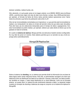 declarar variables, realizar bucles, etc.
Otro elemento, el cual puede verse en la imagen anterior, es el BSON. BSON viene de Binary                               
JSON, y permite tener algún otro tipo de dato como fechas o arrays. Que JSON permita tener,                               
por ejemplo, el formato de fecha de forma nativa permite realizar operaciones como “dame                         
todos los artículos cuya fecha de publicación este entre A y B”.
Otra de las funcionalidades comentadas es el mapreduce. Lo que permite esta funcionalidad es                         
realizar una manipulación de datos en el lado del servidor antes de que estos sean devueltos.                             
Para ello hace uso de colecciones temporales para el manejo de datos o agregaciones. Con                           
esta funcionalidad se podría realizar, por ejemplo: obtener por cada cliente el dinero que se ha                             
gastado en total en la tienda.
En cuanto al sistema de réplicas, Mongo permite una estructura maestro esclavo configurable.                       
Es muy fácil de poner en marcha. Este sistema permite que si un servidor se cae, el otro se                                   
ponga activo automáticamente.
Sobre el sistema de sharding, es un sistema que permite dividir la información de una base de                               
datos lógica sobre varias máquinas físicas. Para ello, el administrador escogerá una clave que                         
determina cómo se distribuyen los datos en la colección. Gracias a esta clave, los datos pueden                             
ser divididos en rangos, y cada rango distribuido en un shard diferente. Junto con el concepto                             
anterior, se puede tener un sistema de alto rendimiento tolerante a fallos. La siguiente imagen                           
muestra el concepto de sharding o balanceo de carga en conjunto con el sistema de réplicas en                               
MongoDB:
 