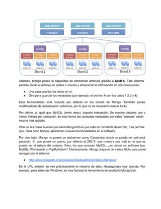 Además, Mongo posee la capacidad de almacenar archivos gracias a GridFS. Este sistema                       
permite dividir el archivo en partes o chunks y almacenar la información en dos colecciones:
● Una para guardar los datos en sí.
● Otra para guardar los metadatos (por ejemplo, el archivo A son los datos 1,2,3 y 4).
Esta funcionalidad está incluida por defecto en los drivers de Mongo. También posee                       
modificadores de actualización atómicos, por lo que no es necesario realizar locks.
Por último, al igual que MySQL (entre otros), soporta indexación. Se pueden declarar uno o                           
varios índices por colección, de esta forma las consultas realizadas por estos “campos” serán                         
mucho más rápidas.
Otra de las cosas buenas que tiene MongoDB es que está en constante desarrollo. Eso permite                             
que, cada poco tiempo, aparezcan nuevas funcionalidades en el software.
Por otro lado, Mongo no posee un webserver como Cassandra donde se pueda ver qué está                             
pasando. Sí que posee un puerto, por defecto el 28017, que muestra una web en la que se                                 
puede ver el estado del sistema. Pero, los que conocen MySQL, ¿no existe un software tipo                             
MySQL Workbench o PhpMyAdmin? Efectivamente, Mongo dispone de varias GUIs para poder                     
navegar por el sistema:
● http://docs.mongodb.org/ecosystem/tools/administration­interfaces/
En la URL anterior se ven prácticamente la mayoría de ellas. Hayalgunass muy buenas. Por                           
ejemplo, para sistemas Windows, es muy famosa la herramienta de escritorio MongoVue.
 