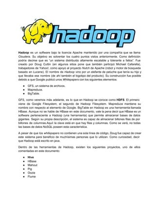 Hadoop es un software bajo la licencia Apache mantenido por una compañía que se llama                           
Cloudera. Su objetivo es solventar los cuatro puntos vistos anteriormente. Como definición                     
podría decirse que es “un sistema distribuido altamente escalable y tolerante a fallos”. Fue                         
creado por Doug Cuttin (en algunos sitios pone que también participó Michael Cafarella),                       
trabajadores de Yahoo!, como apoyo al proyecto Nutch de Apache (robot y motor de búsqueda                           
basado en Lucene). El nombre de Hadoop vino por un elefante de peluche que tenía su hijo y                                 
que llevaba ese nombre (de ahí también el logotipo del producto). Su construcción fue posible                           
debido a que Google publicó unos Whitepapers con los siguientes elementos:
● GFS, un sistema de archivos.
● Mapreduce.
● BigTable.
GFS, como veremos más adelante, es lo que en Hadoop se conoce como HDFS. El primero                             
viene de Google Filesystem; el segundo de Hadoop Filesystem. Mapreduce mantiene su                     
nombre con respecto al elemento de Google. BigTable en Hadoop es una herramienta llamada                         
HBase. Aunque no se hable de HBase en este documento, vale la pena decir que HBase es un                                 
software perteneciente a Hadoop (una herramienta) que permite almacenar bases de datos                     
gigantes. Según su propia descripción, el sistema es capaz de almacenar billones filas de por                           
billones de columnas.Aquíi la clave está en que hay filas y columnas. Como se verá, no todas                               
las bases de datos NoSQL poseen esta característica.
A pesar de que los whitepapers no contienen una sola línea de código, Doug fue capaz de crear                                 
este sistema para beneficio de muchísimas personas que lo utilizan. Como curiosidad, decir                       
que Hadoop está escrito en java.
Dentro de las herramientas de Hadoop, existen los siguientes proyectos, uno de ellos                       
comentadas en este documento:
● Hive
● HBase
● Mahout
● Pig
● Oozie
● Flume
 