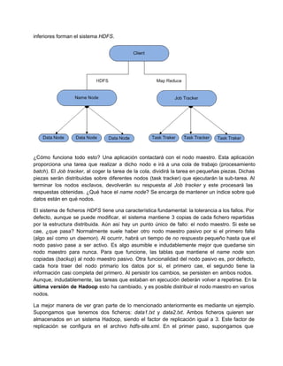 inferiores forman el sistema HDFS.
¿Cómo funciona todo esto? Una aplicación contactará con el nodo maestro. Esta aplicación                       
proporciona una tarea que realizar a dicho nodo e irá a una cola de trabajo (procesamiento                             
batch). El Job tracker, al coger la tarea de la cola, dividirá la tarea en pequeñas piezas. Dichas                                 
piezas serán distribuidas sobre diferentes nodos (task tracker) que ejecutarán la sub­tarea. Al                       
terminar los nodos esclavos, devolverán su respuesta al Job tracker y este procesará las                         
respuestas obtenidas. ¿Qué hace el name node? Se encarga de mantener un índice sobre qué                           
datos están en qué nodos.
El sistema de ficheros HDFS tiene una característica fundamental: la tolerancia a los fallos. Por                           
defecto, aunque se puede modificar, el sistema mantiene 3 copias de cada fichero repartidas                         
por la estructura distribuida. Aún así hay un punto único de fallo: el nodo maestro. Si este se                                 
cae, ¿que pasa? Normalmente suele haber otro nodo maestro pasivo por si el primero falla                           
(algo así como un daemon). Al ocurrir, habrá un tiempo de no respuesta pequeño hasta que el                               
nodo pasivo pase a ser activo. Es algo asumible e indudablemente mejor que quedarse sin                           
nodo maestro para nunca. Para que funcione, las tablas que mantiene el name node son                           
copiadas (backup) al nodo maestro pasivo. Otra funcionalidad del nodo pasivo es, por defecto,                         
cada hora traer del nodo primario los datos por si, el primero cae, el segundo tiene la                               
información casi completa del primero. Al persistir los cambios, se persisten en ambos nodos.                         
Aunque, indudablemente, las tareas que estaban en ejecución deberán volver a repetirse. En la                         
última versión de Hadoop esto ha cambiado, y es posible distribuir el nodo maestro en varios                             
nodos.
La mejor manera de ver gran parte de lo mencionado anteriormente es mediante un ejemplo.                           
Supongamos que tenemos dos ficheros: data1.txt y data2.txt. Ambos ficheros quieren ser                     
almacenados en un sistema Hadoop, siendo el factor de replicación igual a 3. Este factor de                             
replicación se configura en el archivo hdfs­site.xml. En el primer paso, supongamos que                       
 
