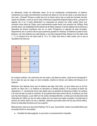 en diferentes nodos de diferentes racks. Si se ha configurado correctamente, el sistema                       
mantendrá una copia (normalmente la primera de ellas) en uno de los racks y las otras dos en                                 
otro rack. ¿Porqué? Porque si están las 3 en el mismo rack y hay un corte de corriente, las tres                                     
copias se pierden, como ya se ha visto. Entonces la siguiente pregunta lógica sería, ¿porqué no                             
separar las 3 en 3 racks diferentes? La respuesta es porque los racks suelen tener una                             
conexión entre ellos de 1Gbps, pero internamente suelen tener una conexión de 10Gbps. Esto                         
permite tener una estabilidad entre tolerancia de fallos (separar 2 de las réplicas de la primera) y                               
velocidad de lectura (mantener dos en un rack). Pongamos un ejemplo de este concepto.                         
Disponemos de un archivo file.txt que queremos guardar en Hadoop. El sistema lo parte en dos                             
bloques, con tres réplicas por cada bloque, y nos da la siguiente lista: bloque A en los data node                                   
1, 7 y 8; bloque B en los data node 8, 12 y 14. Cada rack tiene 5 data nodes, por lo que el                                             
resultado final será así:
A
A B
AB
B
En la figura anterior, las columnas son los racks y las filas los nodos. ¿Qué se ha conseguido?                                 
En el caso de que se caiga un rack completo, existirá al menos una réplica del bloque en el                                   
sistema.
Mantener tres réplicas hace que el sistema sea algo más lento, ya que hasta que no se han                                 
escrito en disco las 3, el sistema no devuelve un estado positivo. Si se pusiera el factor de                                 
replicación a 1, obviamente sería más rápido pero se perdería la tolerancia a fallos. En cambio,                             
a la hora de leer es justo lo contrario. Si se quisiera leer este archivo file.txt, el sistema nos diría                                     
que hay dos bloques, y que están en los nodos correspondientes. La lista que nos devuelve está                               
ordenada por tráfico ya que se sabe cuáles son los nodos que están ocupados. Al poder leer el                                 
archivo de varios sitios a la vez y además, sabiendo que estos sitios son los que menos tráfico                                 
tienen la velocidad de lectura es muy superior.
Básicamente, esto es lo que hace Hadoop. Por lo que, resumiendo, existe una problemática que                           
se puede dividir en tres partes:
● Cantidad de datos gigante, lo que hace su procesamiento imposible.
 