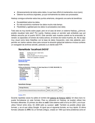 ● Almacenamiento de todos estos datos, lo que hace difícil el mantenerlos vivos (caro).
● Obtener los archivos originales, ya que normalmente los datos son procesados.
Hadoop consigue solventar estos tres puntos anteriores, otorgando una serie de beneficios:
● Escalabilidad sobre los datos.
● Es más económico mantener los datos mucho más tiempo.
● Flexibilidad y agilidad para los datos no procesados (raw data).
Todo esto es muy bonito sobre papel, pero en el caso de tener un sistema Hadoop, ¿cómo es                                 
posible visualizar todo esto? Por suerte, Hadoop posee un servidor web embebido que por                         
defecto escucha por el puerto 54310. Este servidor web muestra cuándo se ha arrancado, la                           
versión, la capacidad, el número de nodos activos, el número de nodos muertos, etc. No es algo                               
muy visual como tiene DataStax con la base de datos Cassandra, visto más adelante, pero                           
permite ver ciertos valores clave para conocer la situación global del sistema e incluso contiene                           
un navegador de archivos sencillo, parecido a un cliente web FTP.
Durante repetidas veces ha salido el nombre del sistema de ficheros HDFS. Un disco duro no                             
puede formatearse en este formato. Para su utilización en Hadoop, se pueden utilizar tres                         
formatos diferentes. El primero de ellos es ext3. Este sistema salió a la luz en 2001 y es el que                                     
utiliza Yahoo! entre otros. En 2008 salió su sucesor: ext4. También es posible utilizar este                           
formato, y es el que utiliza Google. Al igual que el siguiente formato, es muy rápido. El último                                 
formato utilizado es XFS. Es un formato antiguo, creado en 1993 que tiene problemas como el                             
 