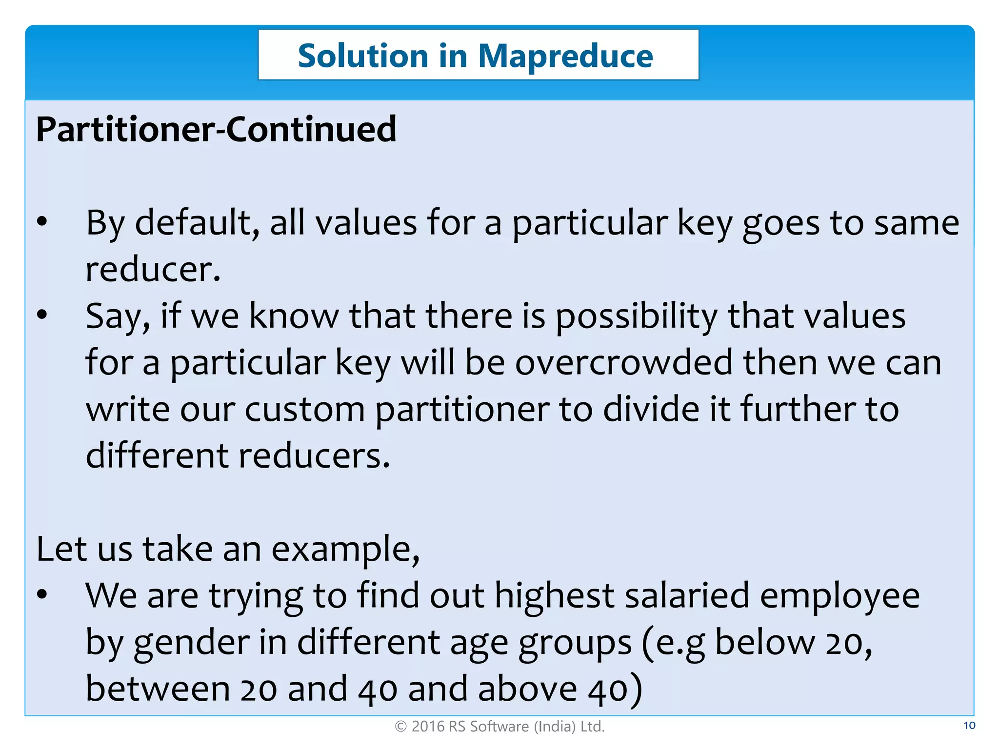 © 2016 RS Software (India) Ltd. 10
Solution in Mapreduce
Partitioner-Continued
• By default, all values for a particular key goes to same
reducer.
• Say, if we know that there is possibility that values
for a particular key will be overcrowded then we can
write our custom partitioner to divide it further to
different reducers.
Let us take an example,
• We are trying to find out highest salaried employee
by gender in different age groups (e.g below 20,
between 20 and 40 and above 40)
 