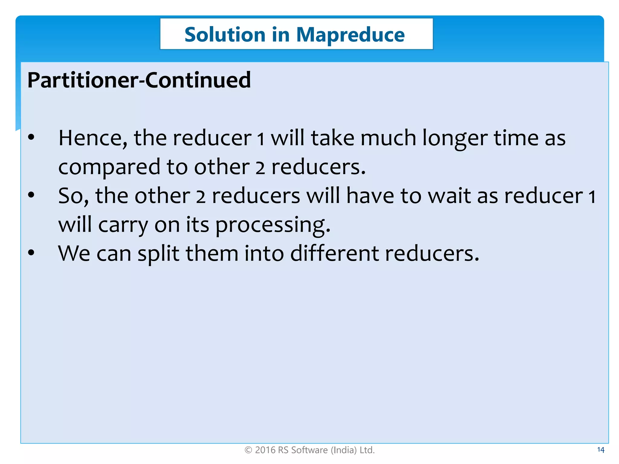 © 2016 RS Software (India) Ltd. 14
Solution in Mapreduce
Partitioner-Continued
• Hence, the reducer 1 will take much longer time as
compared to other 2 reducers.
• So, the other 2 reducers will have to wait as reducer 1
will carry on its processing.
• We can split them into different reducers.
 