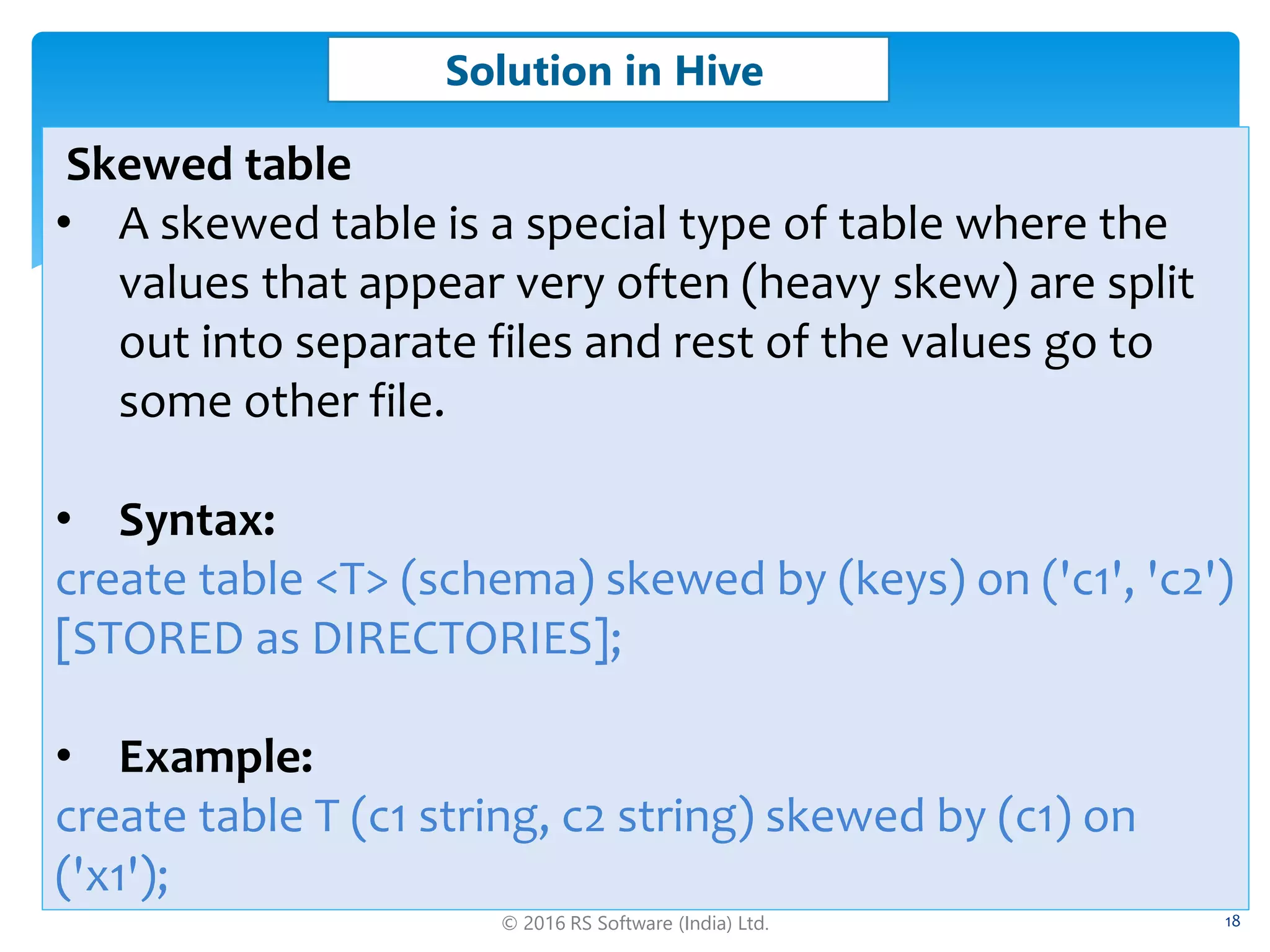 © 2016 RS Software (India) Ltd. 18
Solution in Hive
Skewed table
• A skewed table is a special type of table where the
values that appear very often (heavy skew) are split
out into separate files and rest of the values go to
some other file.
• Syntax:
create table <T> (schema) skewed by (keys) on ('c1', 'c2')
[STORED as DIRECTORIES];
• Example:
create table T (c1 string, c2 string) skewed by (c1) on
('x1');
 