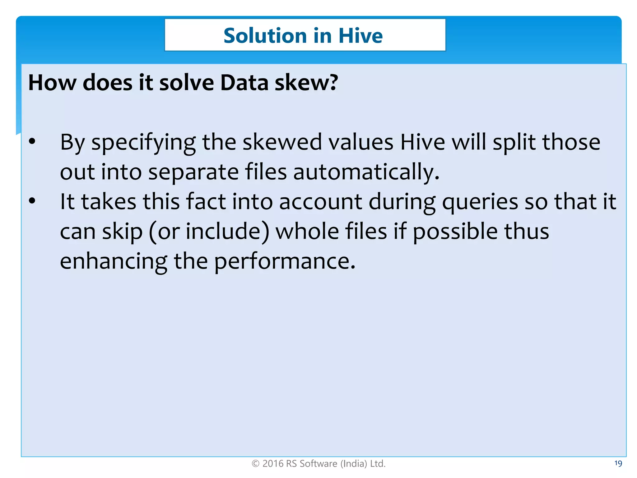 © 2016 RS Software (India) Ltd. 19
Solution in Hive
How does it solve Data skew?
• By specifying the skewed values Hive will split those
out into separate files automatically.
• It takes this fact into account during queries so that it
can skip (or include) whole files if possible thus
enhancing the performance.
 