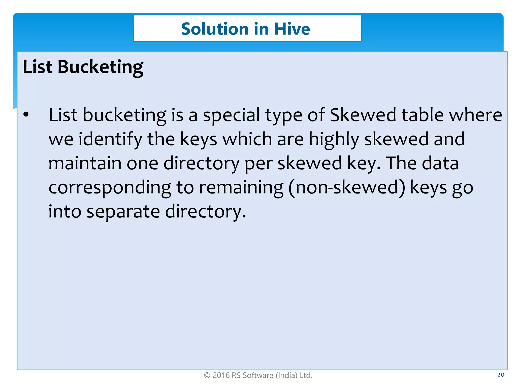 © 2016 RS Software (India) Ltd. 20
Solution in Hive
List Bucketing
• List bucketing is a special type of Skewed table where
we identify the keys which are highly skewed and
maintain one directory per skewed key. The data
corresponding to remaining (non-skewed) keys go
into separate directory.
 