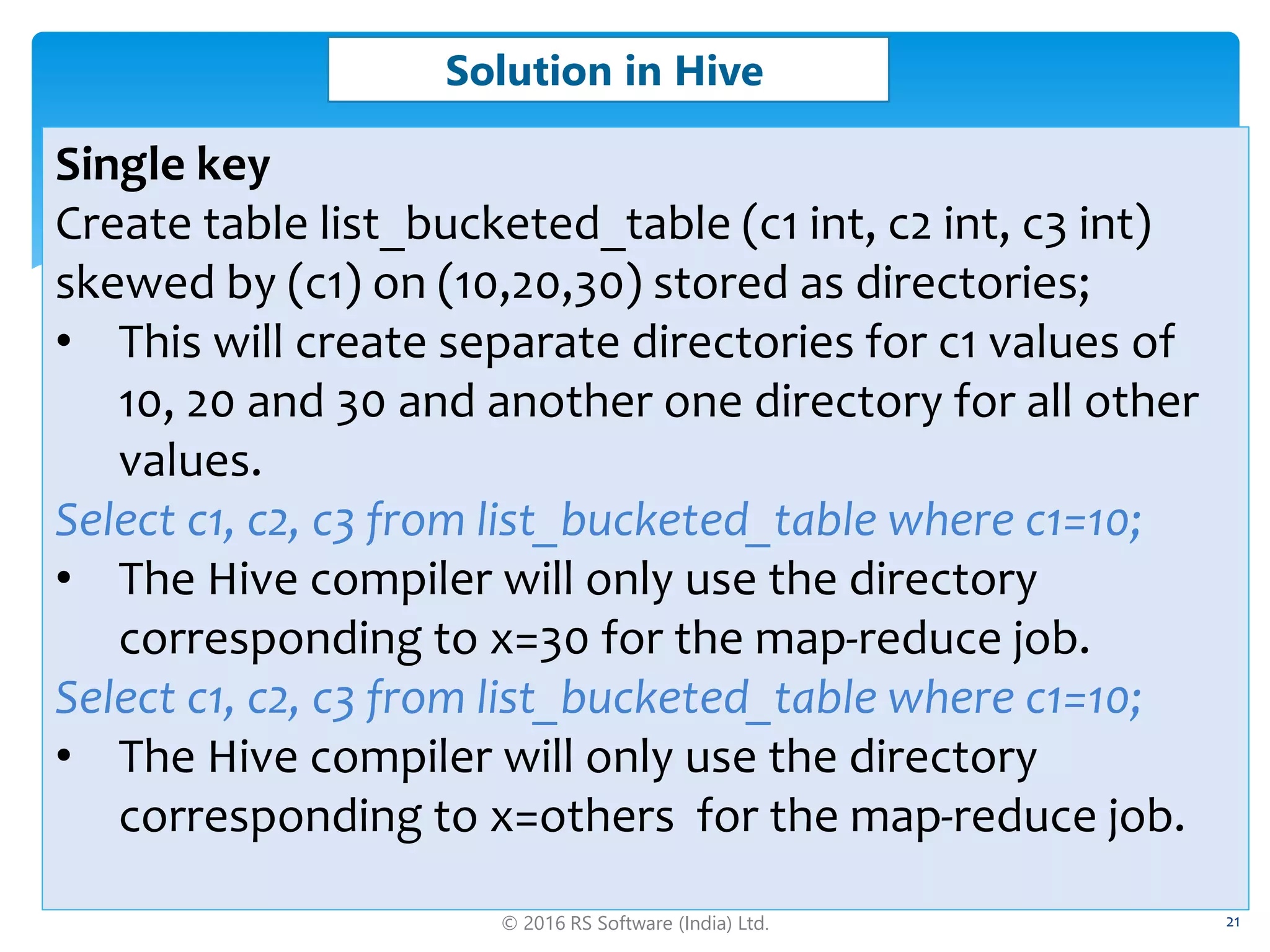 © 2016 RS Software (India) Ltd. 21
Solution in Hive
Single key
Create table list_bucketed_table (c1 int, c2 int, c3 int)
skewed by (c1) on (10,20,30) stored as directories;
• This will create separate directories for c1 values of
10, 20 and 30 and another one directory for all other
values.
Select c1, c2, c3 from list_bucketed_table where c1=10;
• The Hive compiler will only use the directory
corresponding to x=30 for the map-reduce job.
Select c1, c2, c3 from list_bucketed_table where c1=10;
• The Hive compiler will only use the directory
corresponding to x=others for the map-reduce job.
 