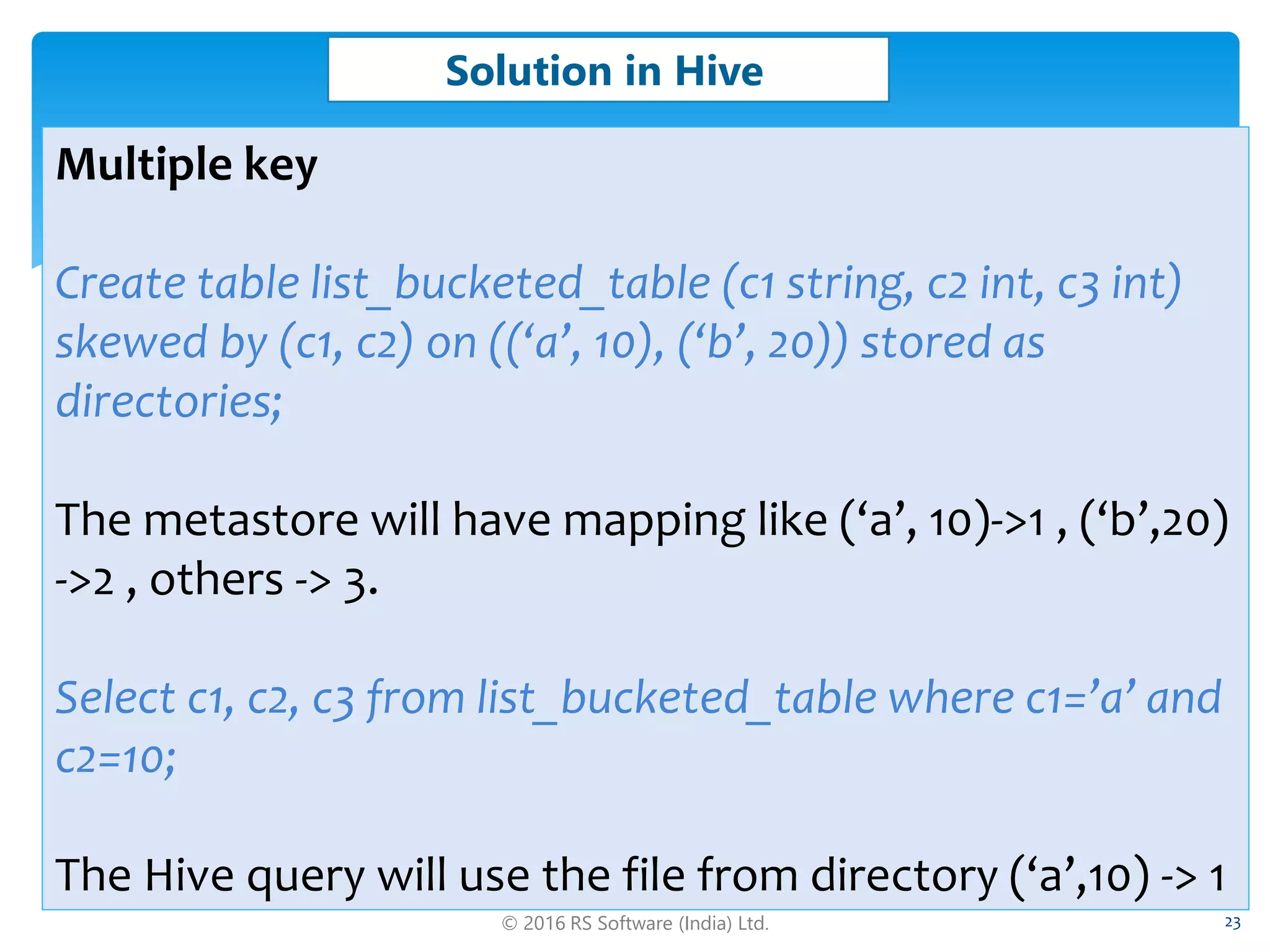 © 2016 RS Software (India) Ltd. 23
Solution in Hive
Multiple key
Create table list_bucketed_table (c1 string, c2 int, c3 int)
skewed by (c1, c2) on ((‘a’, 10), (‘b’, 20)) stored as
directories;
The metastore will have mapping like (‘a’, 10)->1 , (‘b’,20)
->2 , others -> 3.
Select c1, c2, c3 from list_bucketed_table where c1=’a’ and
c2=10;
The Hive query will use the file from directory (‘a’,10) -> 1
 