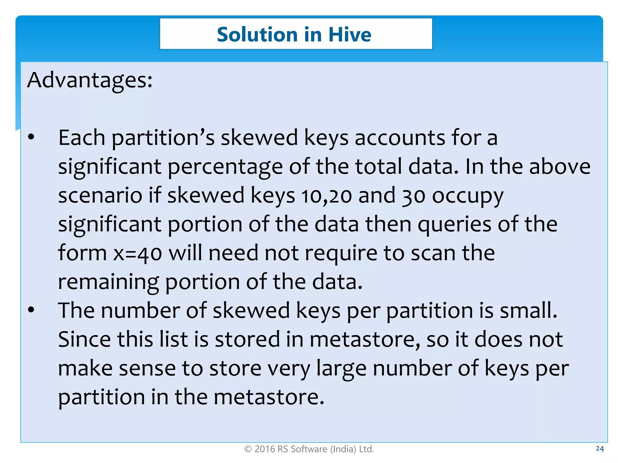 © 2016 RS Software (India) Ltd. 24
Solution in Hive
Advantages:
• Each partition’s skewed keys accounts for a
significant percentage of the total data. In the above
scenario if skewed keys 10,20 and 30 occupy
significant portion of the data then queries of the
form x=40 will need not require to scan the
remaining portion of the data.
• The number of skewed keys per partition is small.
Since this list is stored in metastore, so it does not
make sense to store very large number of keys per
partition in the metastore.
 