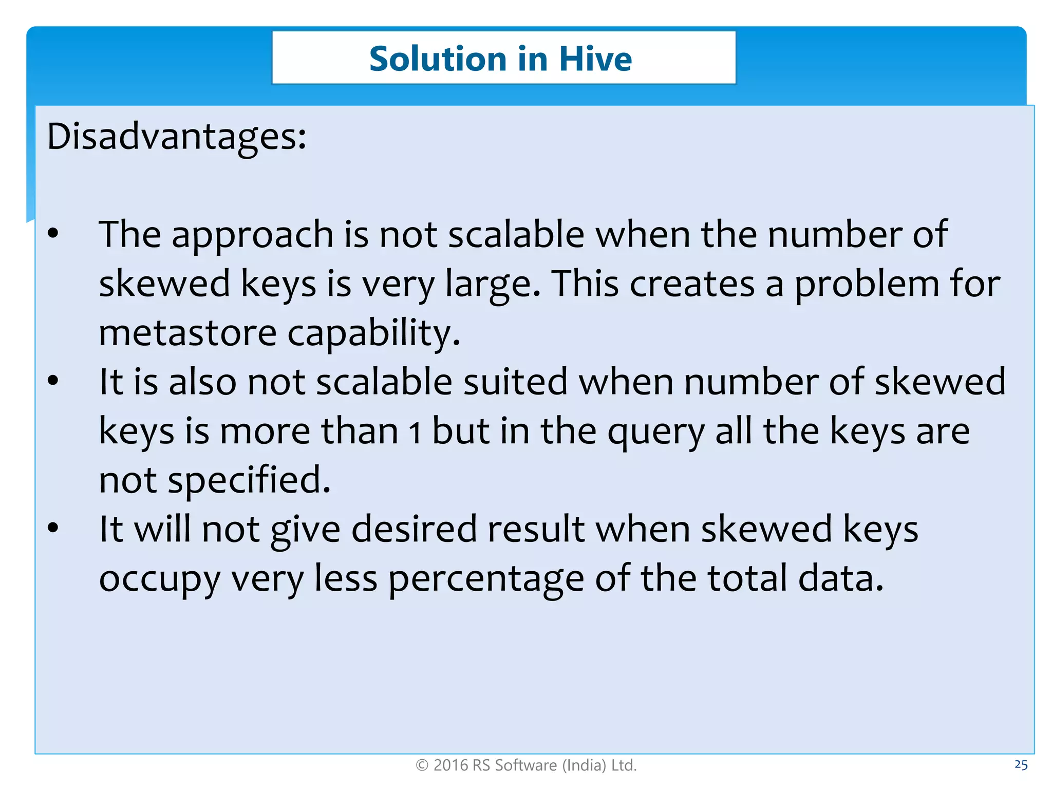 © 2016 RS Software (India) Ltd. 25
Solution in Hive
Disadvantages:
• The approach is not scalable when the number of
skewed keys is very large. This creates a problem for
metastore capability.
• It is also not scalable suited when number of skewed
keys is more than 1 but in the query all the keys are
not specified.
• It will not give desired result when skewed keys
occupy very less percentage of the total data.
 