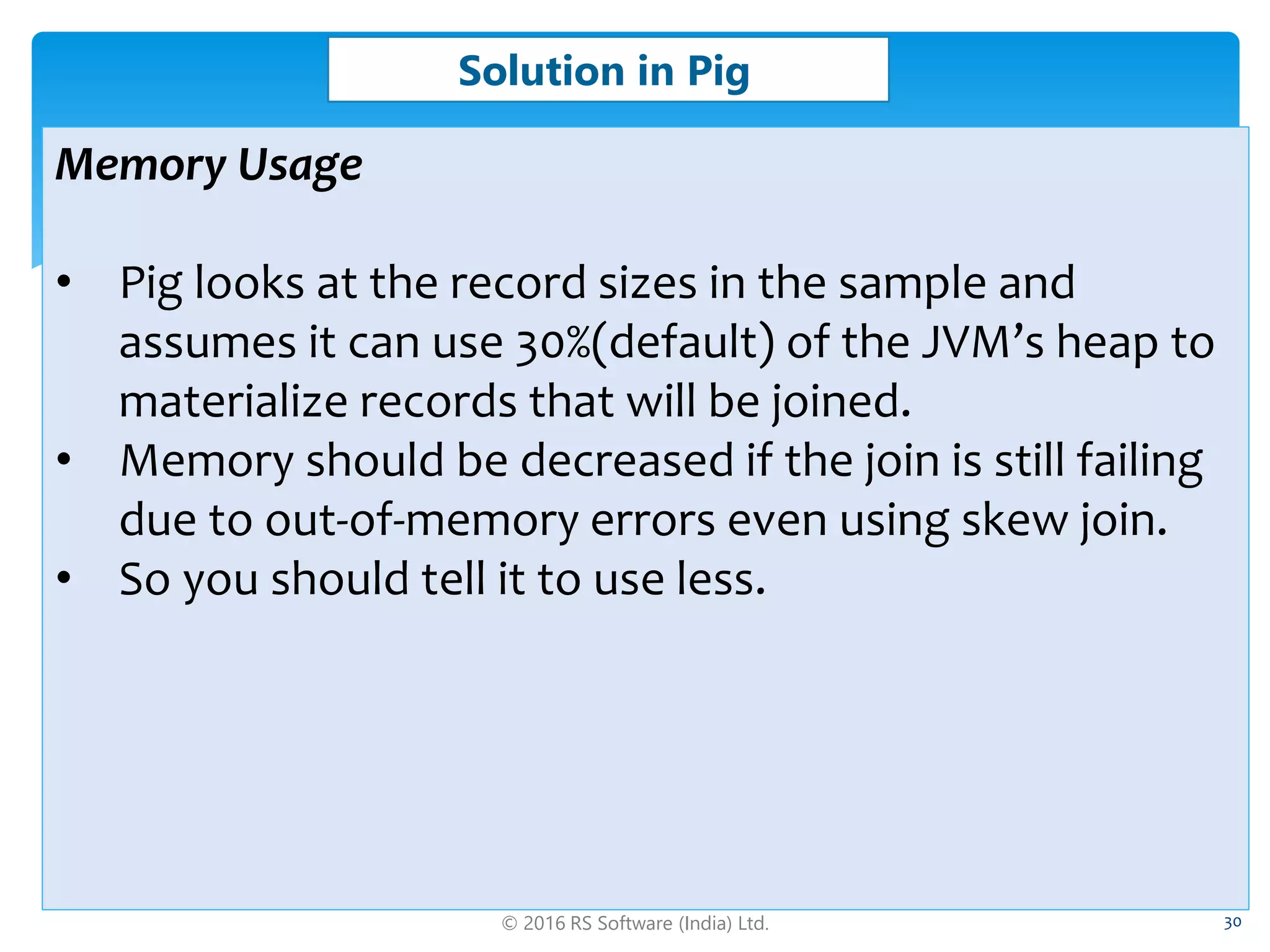 © 2016 RS Software (India) Ltd. 30
Solution in Pig
Memory Usage
• Pig looks at the record sizes in the sample and
assumes it can use 30%(default) of the JVM’s heap to
materialize records that will be joined.
• Memory should be decreased if the join is still failing
due to out-of-memory errors even using skew join.
• So you should tell it to use less.
 