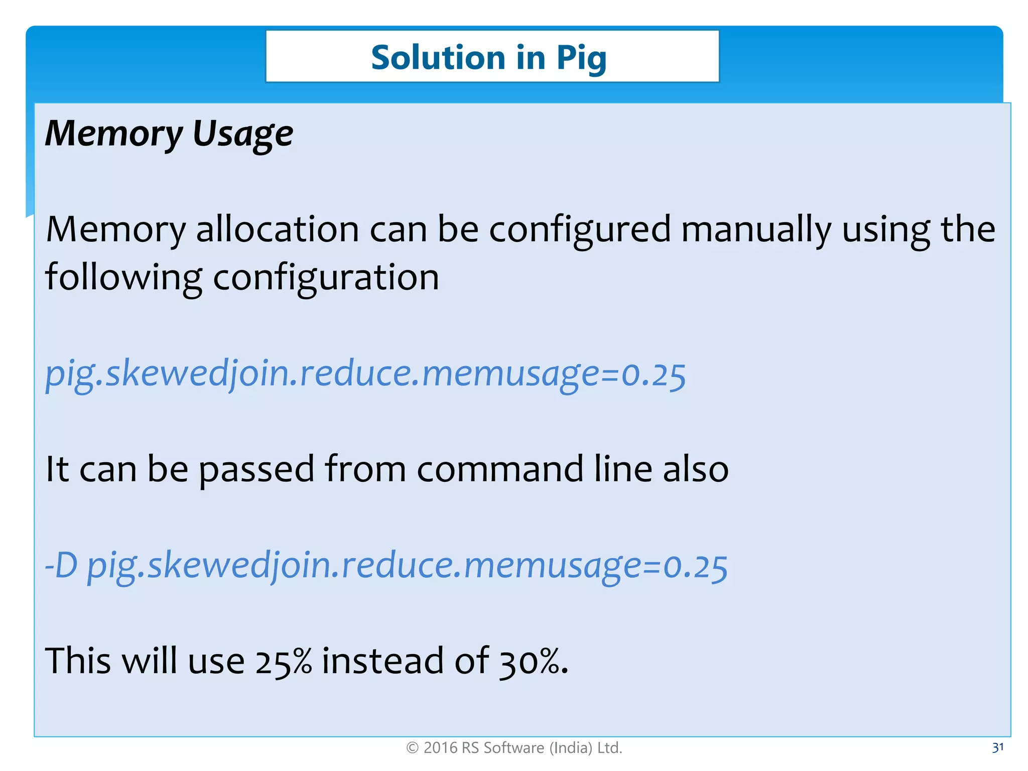 © 2016 RS Software (India) Ltd. 31
Solution in Pig
Memory Usage
Memory allocation can be configured manually using the
following configuration
pig.skewedjoin.reduce.memusage=0.25
It can be passed from command line also
-D pig.skewedjoin.reduce.memusage=0.25
This will use 25% instead of 30%.
 