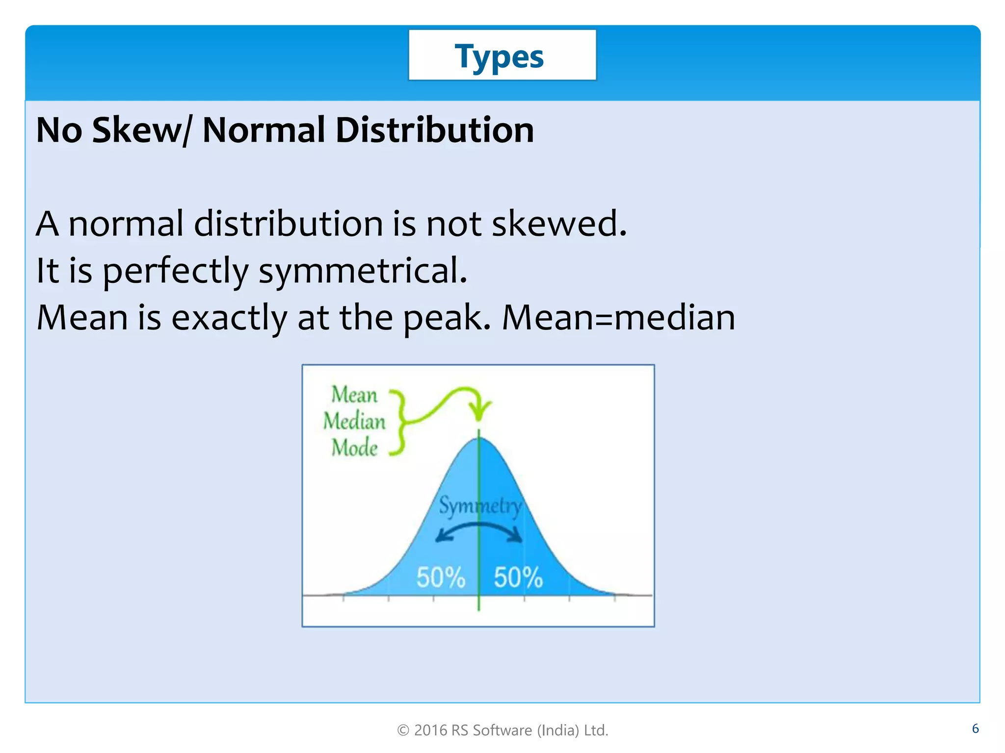 © 2016 RS Software (India) Ltd. 6
Types
No Skew/ Normal Distribution
A normal distribution is not skewed.
It is perfectly symmetrical.
Mean is exactly at the peak. Mean=median
 