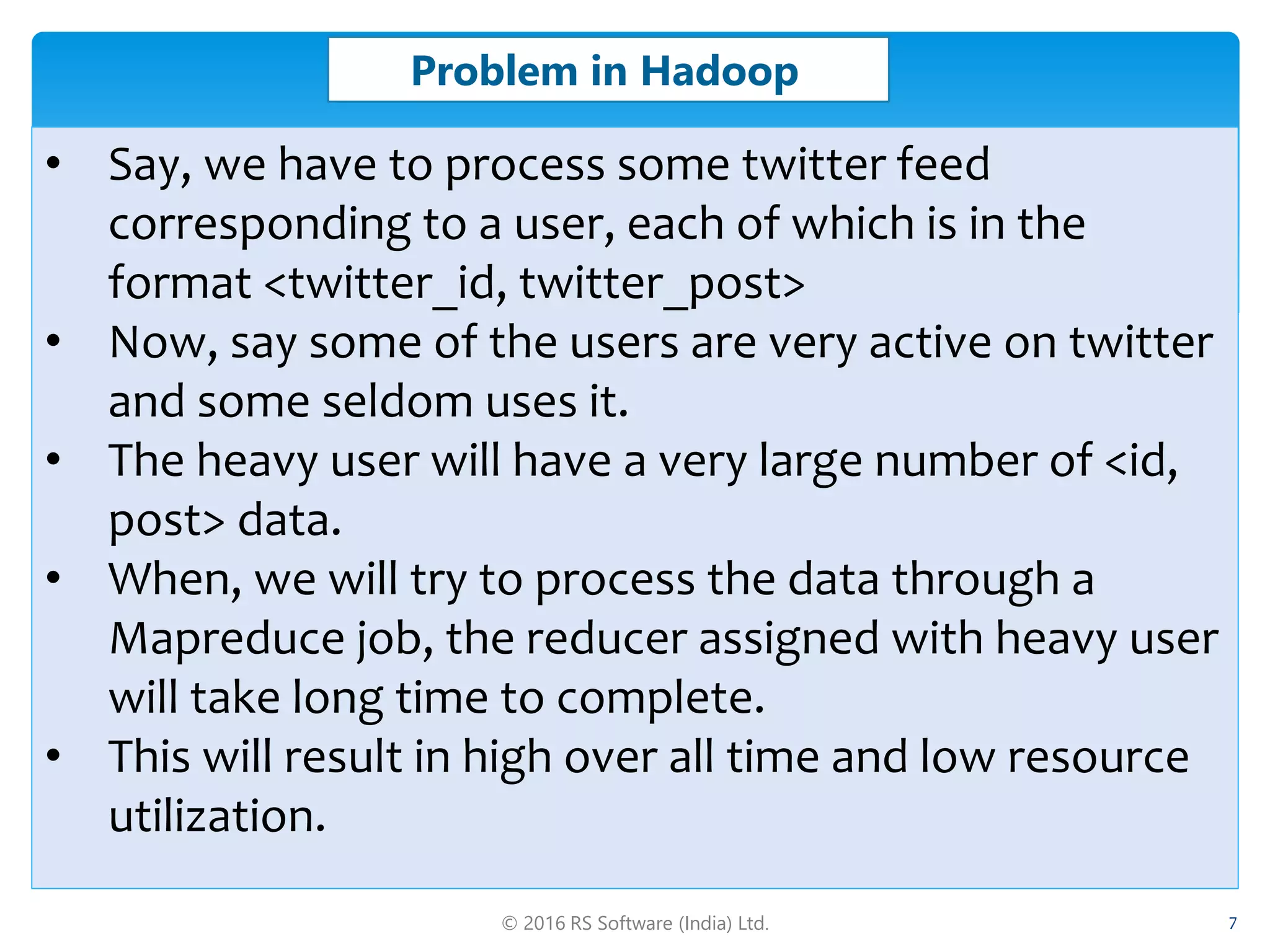 © 2016 RS Software (India) Ltd. 7
Problem in Hadoop
• Say, we have to process some twitter feed
corresponding to a user, each of which is in the
format <twitter_id, twitter_post>
• Now, say some of the users are very active on twitter
and some seldom uses it.
• The heavy user will have a very large number of <id,
post> data.
• When, we will try to process the data through a
Mapreduce job, the reducer assigned with heavy user
will take long time to complete.
• This will result in high over all time and low resource
utilization.
 
