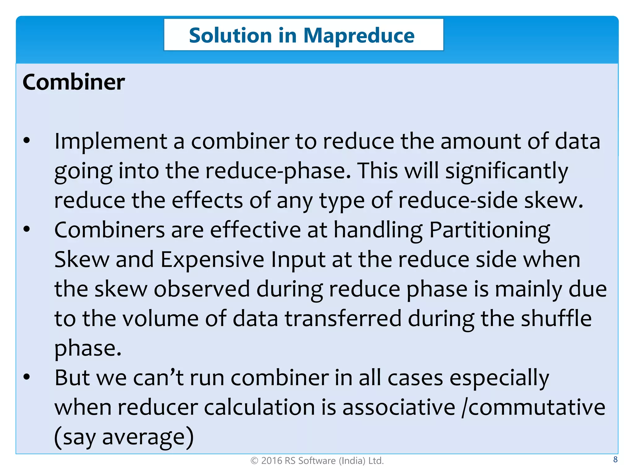© 2016 RS Software (India) Ltd. 8
Solution in Mapreduce
Combiner
• Implement a combiner to reduce the amount of data
going into the reduce-phase. This will significantly
reduce the effects of any type of reduce-side skew.
• Combiners are effective at handling Partitioning
Skew and Expensive Input at the reduce side when
the skew observed during reduce phase is mainly due
to the volume of data transferred during the shuffle
phase.
• But we can’t run combiner in all cases especially
when reducer calculation is associative /commutative
(say average)
 