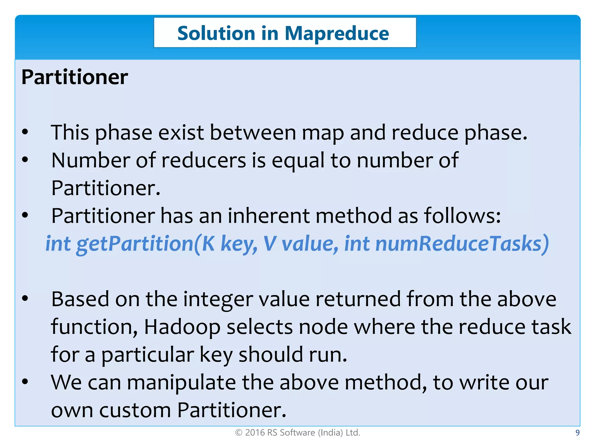 © 2016 RS Software (India) Ltd. 9
Solution in Mapreduce
Partitioner
• This phase exist between map and reduce phase.
• Number of reducers is equal to number of
Partitioner.
• Partitioner has an inherent method as follows:
int getPartition(K key, V value, int numReduceTasks)
• Based on the integer value returned from the above
function, Hadoop selects node where the reduce task
for a particular key should run.
• We can manipulate the above method, to write our
own custom Partitioner.
 