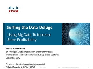 Surfing the Data Deluge
            Using Big Data To Increase
            Store Profitability

       Paul R. Schottmiller
       Sr. Principal, Global Retail and Consumer Products
       Internet Business Solutions Group (IBSG), Cisco Systems
       December 2012


       For more info:http://cs.co/ibsg-bigdataretail
       @RetailForesight, @CiscoIBSG
Cisco IBSG © 2012 Cisco and/or its affiliates. All rights reserved.   Cisco Public   Internet Business Solutions Group   1
 