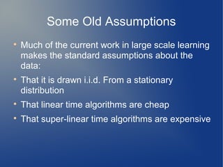 Some Old Assumptions

    Much of the current work in large scale learning
    makes the standard assumptions about the
    data:

    That it is drawn i.i.d. From a stationary
    distribution

    That linear time algorithms are cheap

    That super-linear time algorithms are expensive
 