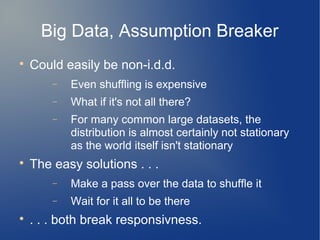 Big Data, Assumption Breaker

    Could easily be non-i.d.d.
        −   Even shuffling is expensive
        −   What if it's not all there?
        −   For many common large datasets, the
            distribution is almost certainly not stationary
            as the world itself isn't stationary

    The easy solutions . . .
        −   Make a pass over the data to shuffle it
        −   Wait for it all to be there

    . . . both break responsivness.
 