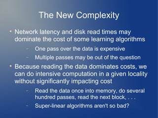 The New Complexity

    Network latency and disk read times may
    dominate the cost of some learning algorithms
        −   One pass over the data is expensive
        −   Multiple passes may be out of the question

    Because reading the data dominates costs, we
    can do intensive computation in a given locality
    without significantly impacting cost
        −   Read the data once into memory, do several
            hundred passes, read the next block, . . .
        −   Super-linear algorithms aren't so bad?
 