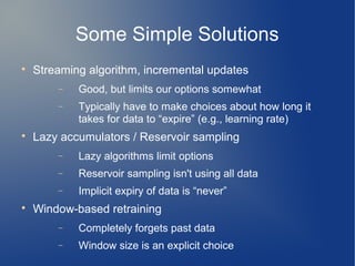 Some Simple Solutions

    Streaming algorithm, incremental updates
        −   Good, but limits our options somewhat
        −   Typically have to make choices about how long it
            takes for data to “expire” (e.g., learning rate)

    Lazy accumulators / Reservoir sampling
        −   Lazy algorithms limit options
        −   Reservoir sampling isn't using all data
        −   Implicit expiry of data is “never”

    Window-based retraining
        −   Completely forgets past data
        −   Window size is an explicit choice
 