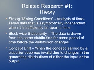 Related Research #1:
                   Theory

    Strong “Mixing Conditions” - Analysis of time-
    series data that is asymptotically independent
    when it is sufficiently far apart in time

    Block-wise Stationarity – The data is drawn
    from the same distribution for some period of
    time before the distribution changes

    Concept Drift – When the concept learned by a
    classifier becomes invalid due to changes in the
    generating distributions of either the input or the
    output
 