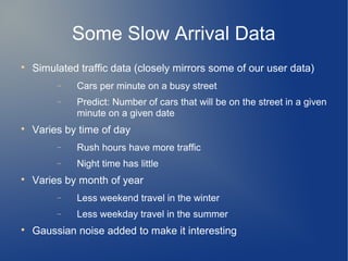 Some Slow Arrival Data

    Simulated traffic data (closely mirrors some of our user data)
         −   Cars per minute on a busy street
         −   Predict: Number of cars that will be on the street in a given
             minute on a given date

    Varies by time of day
         −   Rush hours have more traffic
         −   Night time has little

    Varies by month of year
         −   Less weekend travel in the winter
         −   Less weekday travel in the summer

    Gaussian noise added to make it interesting
 