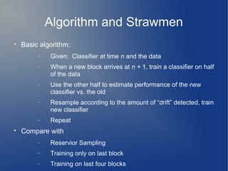 Algorithm and Strawmen

    Basic algorithm:
         −   Given: Classifier at time n and the data
         −   When a new block arrives at n + 1, train a classifier on half
             of the data
         −   Use the other half to estimate performance of the new
             classifier vs. the old
         −   Resample according to the amount of “drift” detected, train
             new classifier
         −   Repeat

    Compare with
         −   Reservior Sampling
         −   Training only on last block
         −   Training on last four blocks
 