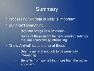 Summary

    Processing big data quickly is important

    But it isn't everything!
        −   Big data brings new problems
        −   Some of these might be new learning settings
            that are scientifically interesting

    “Slow Arrival” data is one of these
        −   Seems general enough to be generally
            interesting
        −   Benefits from something more than the naïve
            approach
 